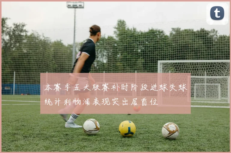 本赛季五大联赛补时阶段进球失球统计利物浦表现突出居首位