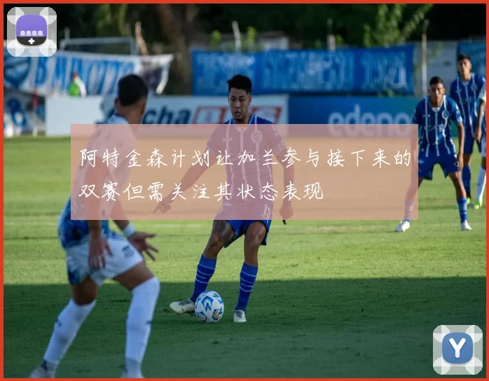 阿特金森计划让加兰参与接下来的双赛但需关注其状态表现