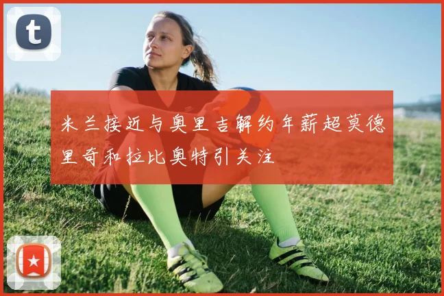 米兰接近与奥里吉解约年薪超莫德里奇和拉比奥特引关注
