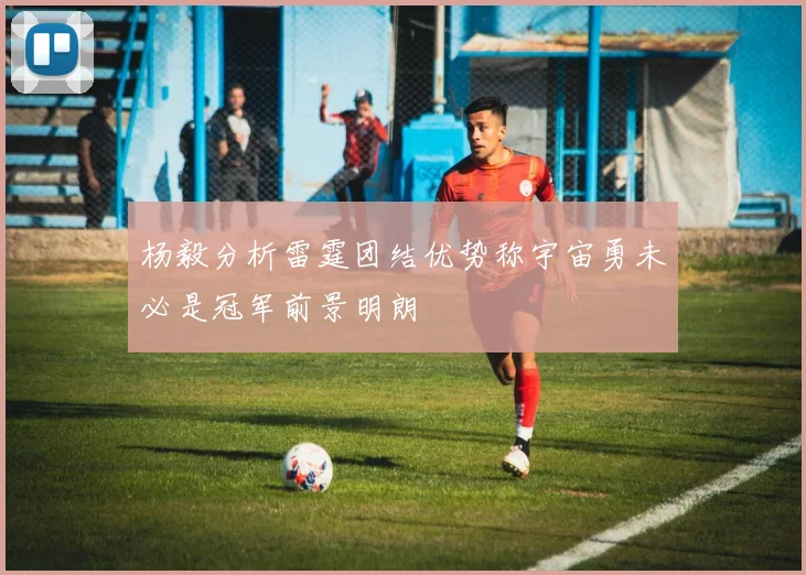 杨毅分析雷霆团结优势称宇宙勇未必是冠军前景明朗