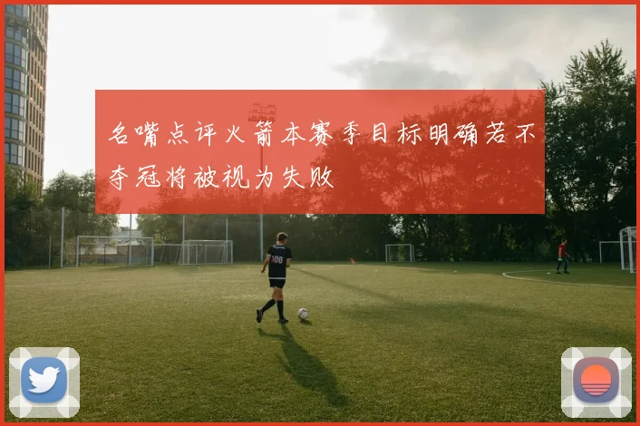 名嘴点评火箭本赛季目标明确若不夺冠将被视为失败