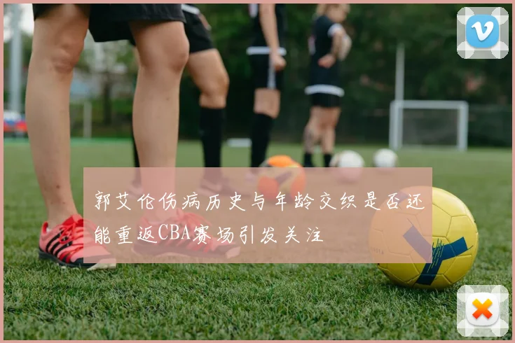 郭艾伦伤病历史与年龄交织是否还能重返CBA赛场引发关注