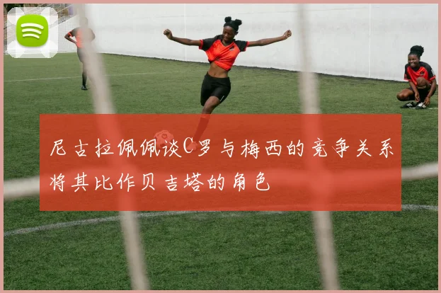 尼古拉佩佩谈C罗与梅西的竞争关系将其比作贝吉塔的角色