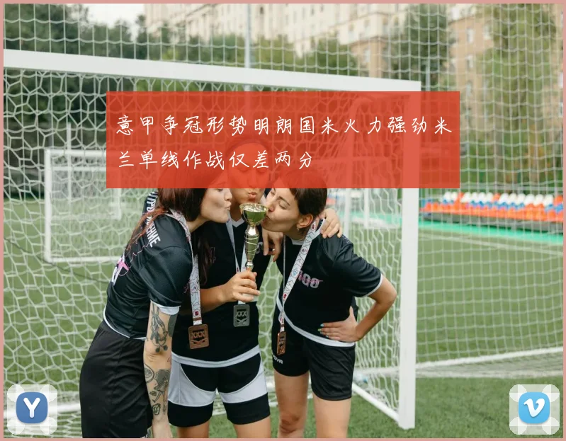 意甲争冠形势明朗国米火力强劲米兰单线作战仅差两分
