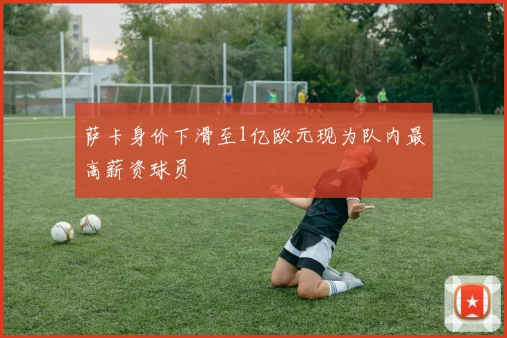 萨卡身价下滑至1亿欧元现为队内最高薪资球员