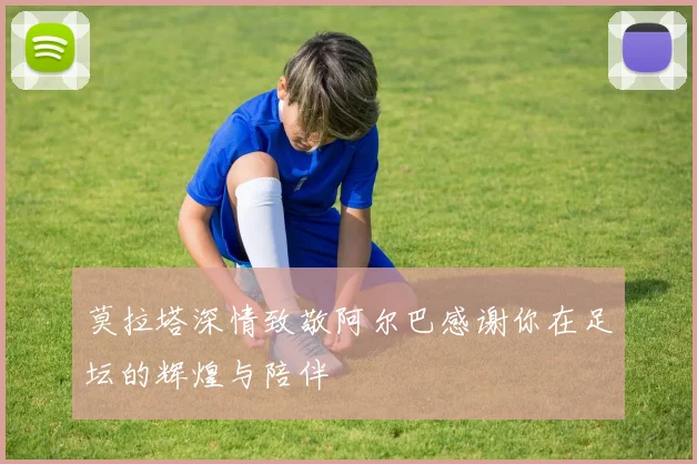 莫拉塔深情致敬阿尔巴感谢你在足坛的辉煌与陪伴