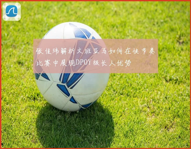 张佳玮解析文班亚马如何在快节奏比赛中展现DPOY级长人优势