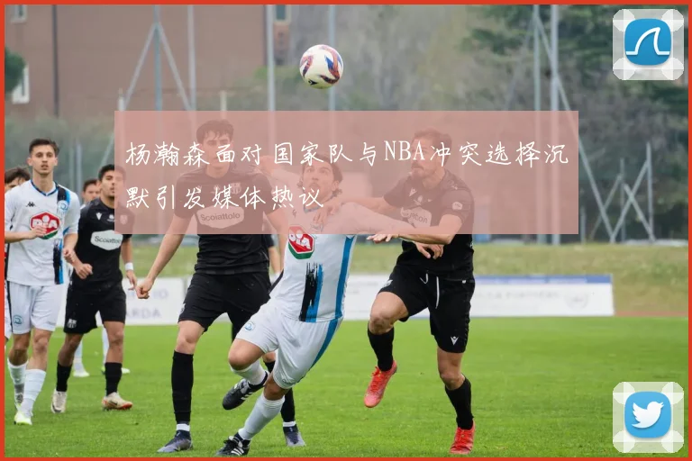 杨瀚森面对国家队与NBA冲突选择沉默引发媒体热议