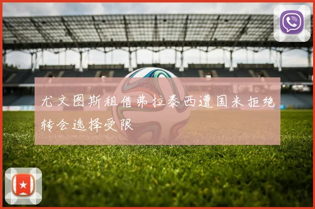 尤文图斯租借弗拉泰西遭国米拒绝转会选择受限