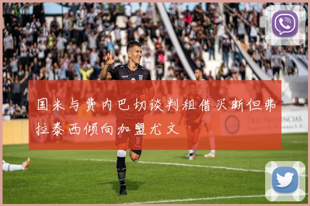 国米与费内巴切谈判租借买断但弗拉泰西倾向加盟尤文