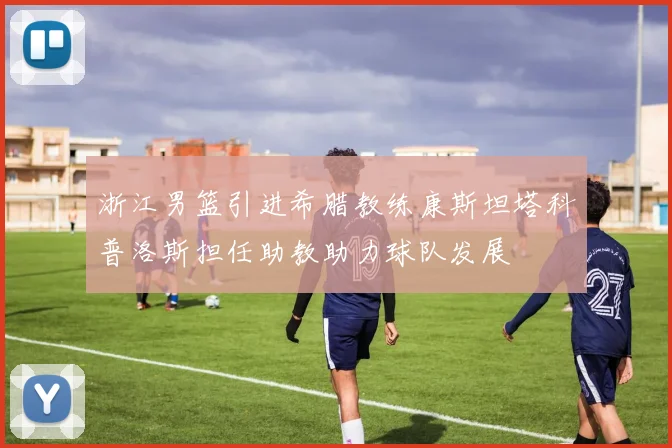 浙江男篮引进希腊教练康斯坦塔科普洛斯担任助教助力球队发展