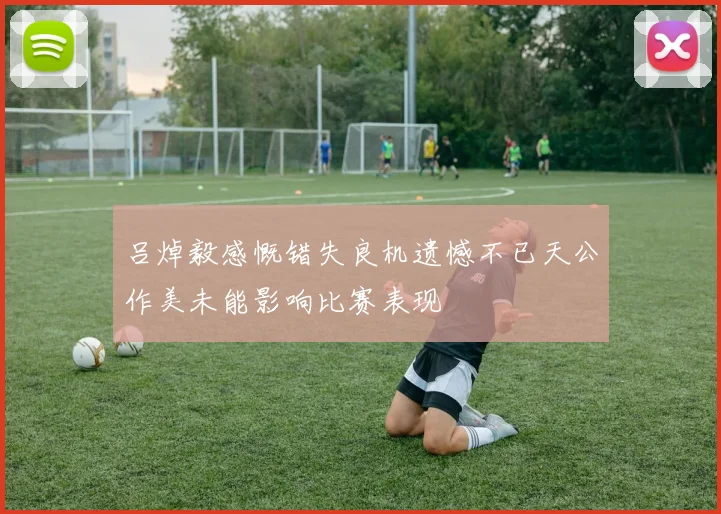 吕焯毅感慨错失良机遗憾不已天公作美未能影响比赛表现
