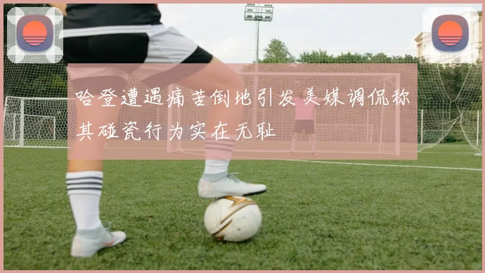 哈登遭遇痛苦倒地引发美媒调侃称其碰瓷行为实在无耻