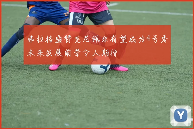 弗拉格盛赞克尼佩尔有望成为4号秀未来发展前景令人期待